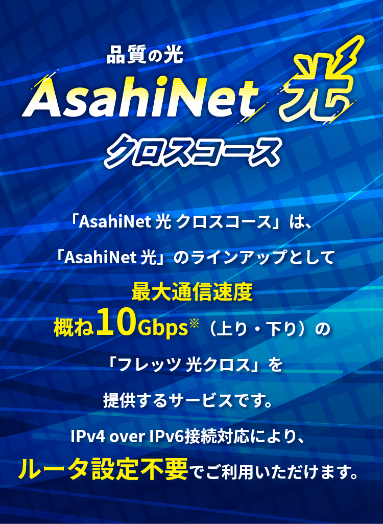 AsahiNet 光 クロスコースは最大通信速度概ね10Gbps(上り・下り)の「フレッツ光クロス」を提供するサービスです。IPv4 over IPv6接続対応により、ルータ設定不要でご利用いただけます。