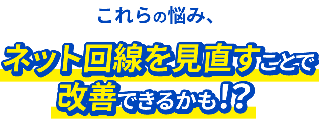 これらの悩み、ネット回線を見直すことで改善できるかも!?