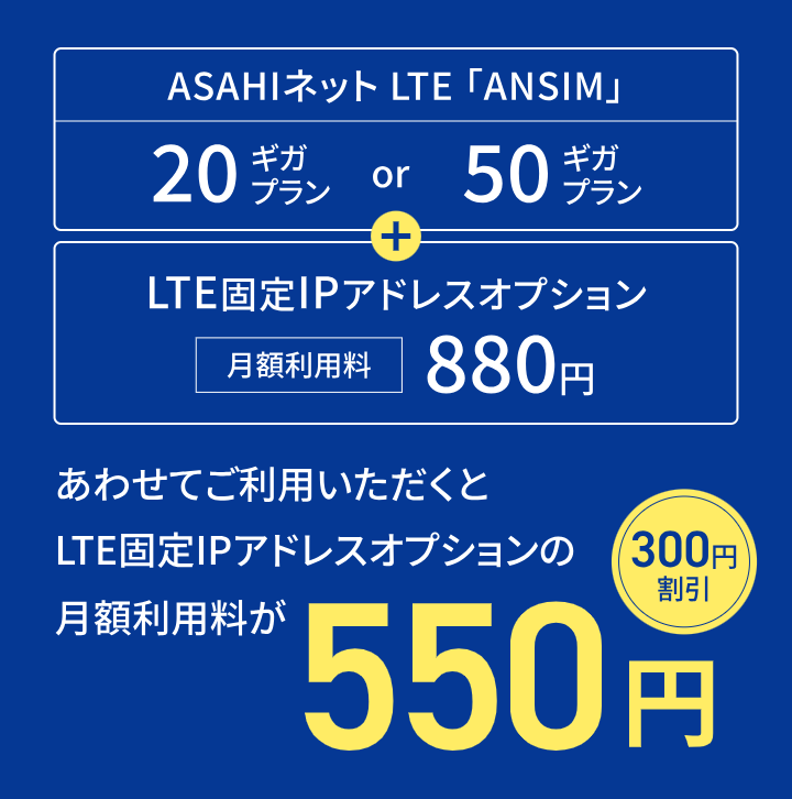 ASAHIネット LTE「ANSIM」20ギガプランor50ギガプラン+LTE固定IPアドレスオプション月額利用料880円 合わせてご利用いただくとLTE固定IPアドレスオプションの月額利用料が550円（300円割引）