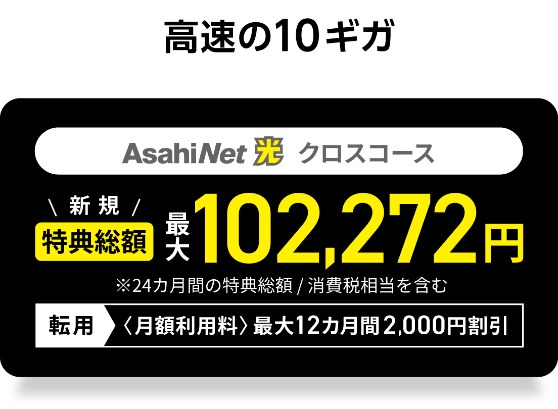 高速の10ギガ　AsahiNet 光 クロスコース 　新規回線　特典総額最大102,272円　※24カ月間の特典総額／消費税相当を含む