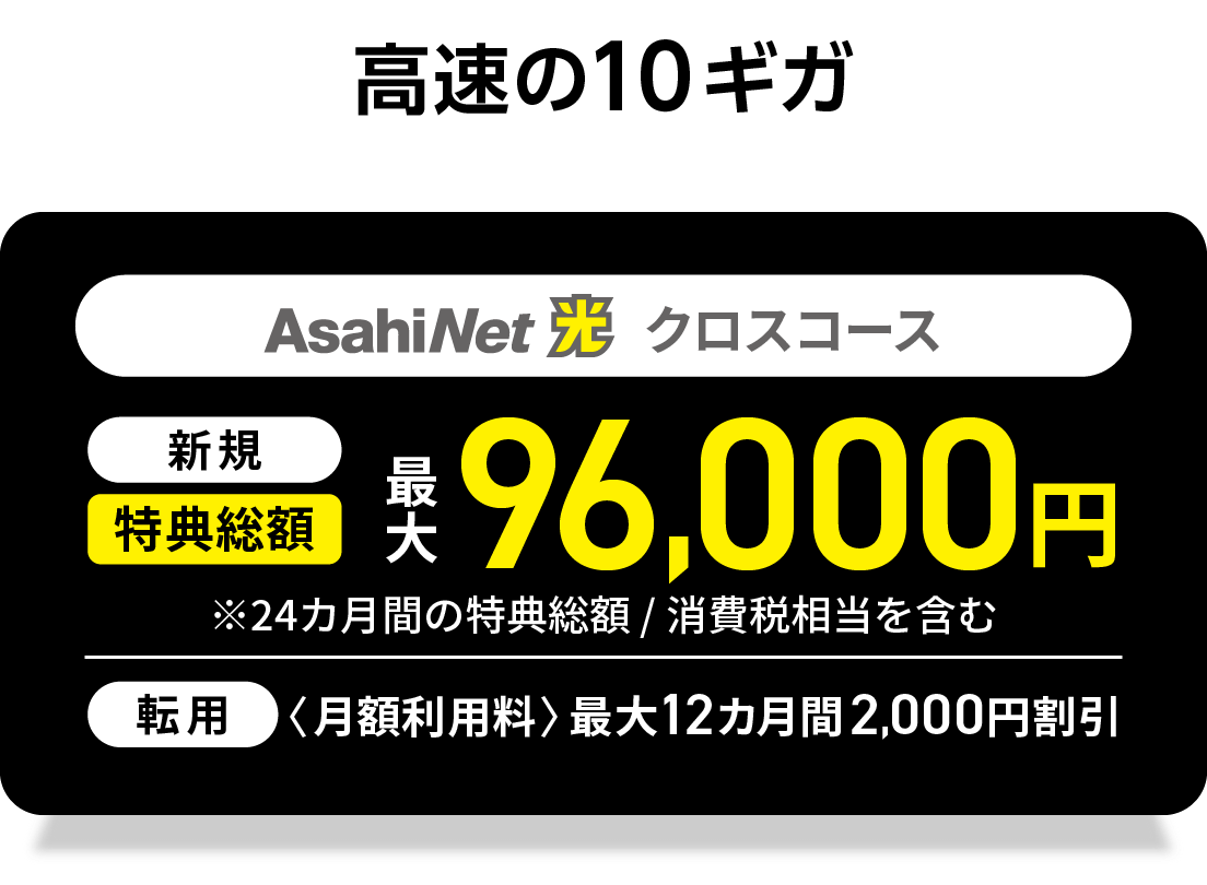 高速の10ギガ　AsahiNet 光 クロスコース 　新規回線　特典総額最大102,272円　※24カ月間の特典総額／消費税相当を含む