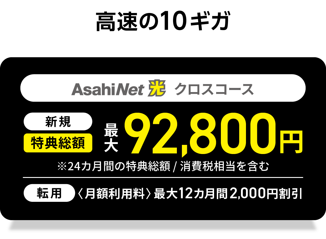 高速の10ギガ　AsahiNet 光 クロスコース 　新規回線　特典総額最大92,800円　※24カ月間の特典総額／消費税相当を含む