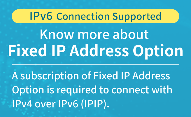IPv6 Connection Supported Know more about Fixed IP Address Option A subscription of Fixed IP Address Option is required to connect with IPv4 over IPv6 (IPIP).