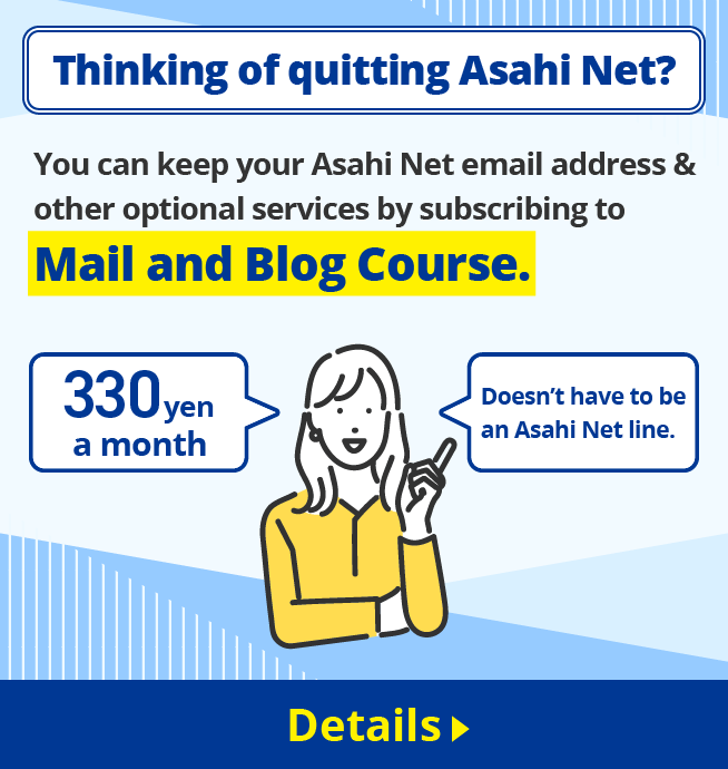 Thinking of quitting Asahi Net?You can keep your Asahi Net email address & other optional services by subscribing to Mail and Blog Course. 330 yen a month Doesn’t have to be an Asahi Net line. Details