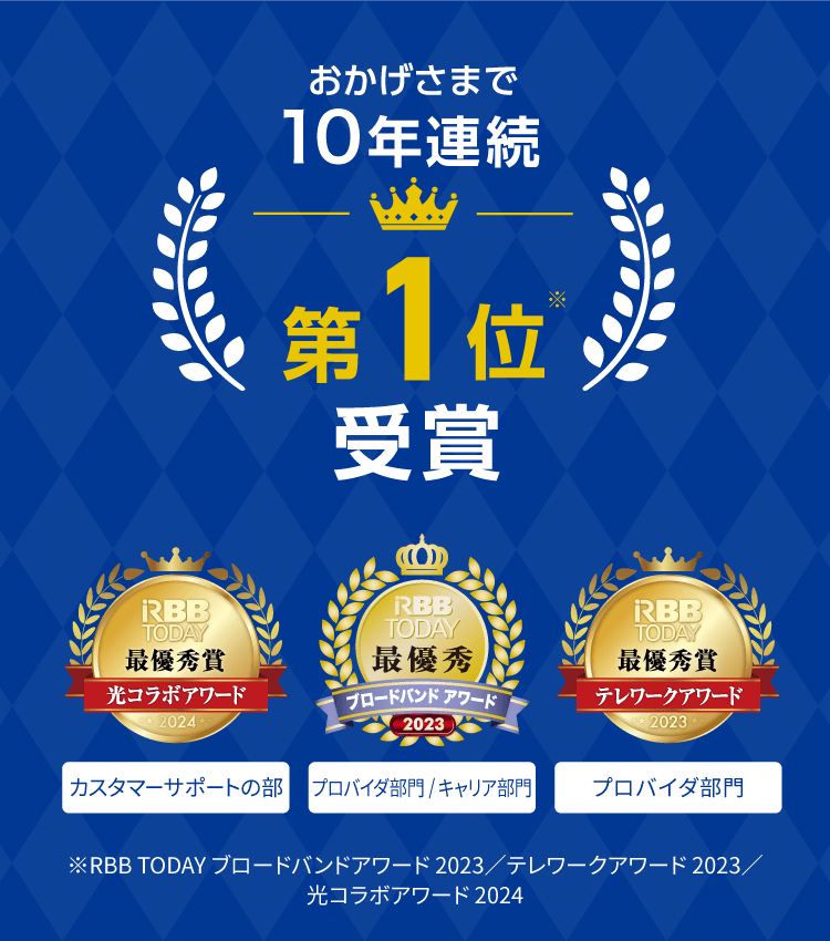 おかげさまで10年連続第1位※受賞｜RBB TODAY 光コラボアワード2024 最優秀賞（カスタマーサポートの部）｜ブロードバンドアワード2023 最優秀賞（プロバイダ部門総合、キャリア部門（エリア別総合）関東 総合1位）｜RBB TODAY テレワークアワード 2023 最優秀賞（プロバイダ部門）