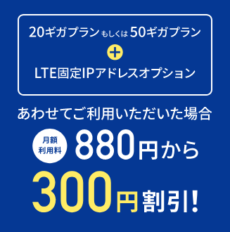 20ギガプランもしくは50ギガプラン + LTE固定IPアドレス あわせてご利用いただいた場合 月額利用料 880円から300円割引！