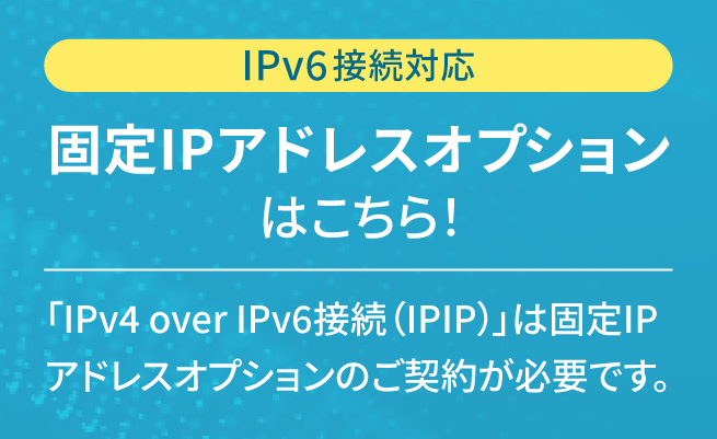 IPv6接続対応 固定IPアドレスオプションはこちら!「IPv4 over IPv6(IPIP)」は固定IPアドレスオプションのご契約が必要です。